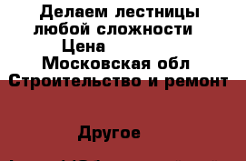 Делаем лестницы любой сложности › Цена ­ 50 000 - Московская обл. Строительство и ремонт » Другое   